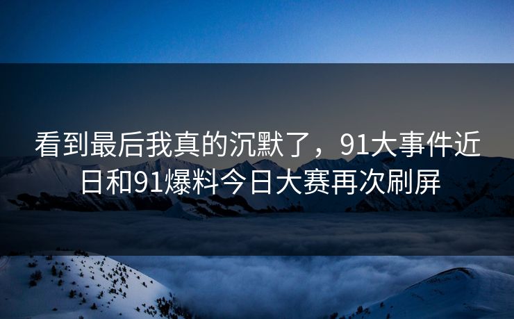 看到最后我真的沉默了，91大事件近日和91爆料今日大赛再次刷屏