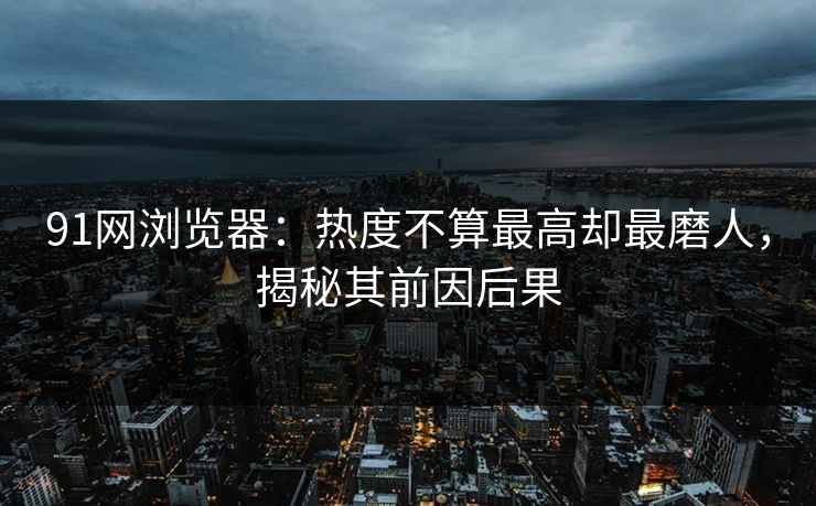 91网浏览器：热度不算最高却最磨人，揭秘其前因后果