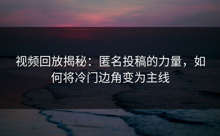 视频回放揭秘：匿名投稿的力量，如何将冷门边角变为主线