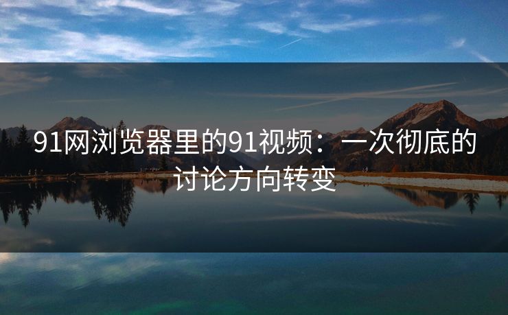 91网浏览器里的91视频：一次彻底的讨论方向转变