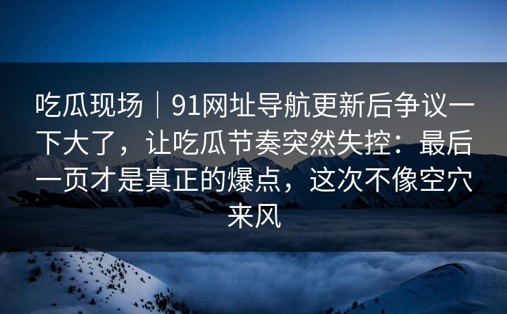 吃瓜现场｜91网址导航更新后争议一下大了，让吃瓜节奏突然失控：最后一页才是真正的爆点，这次不像空穴来风