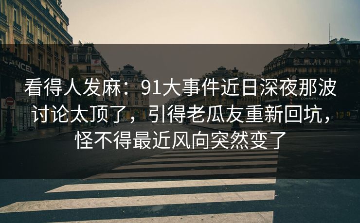 看得人发麻:91大事件近日深夜那波讨论太顶了,引得老瓜友重新回坑,怪不得最近风向突然变了 看得人发麻:91大事件近日深夜那波讨论太顶了,引得老瓜友重新回坑,怪不得最近风向突然变了