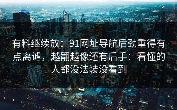 有料继续放：91网址导航后劲重得有点离谑，越翻越像还有后手：看懂的人都没法装没看到