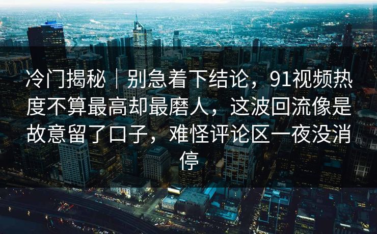 冷门揭秘｜别急着下结论，91视频热度不算最高却最磨人，这波回流像是故意留了口子，难怪评论区一夜没消停