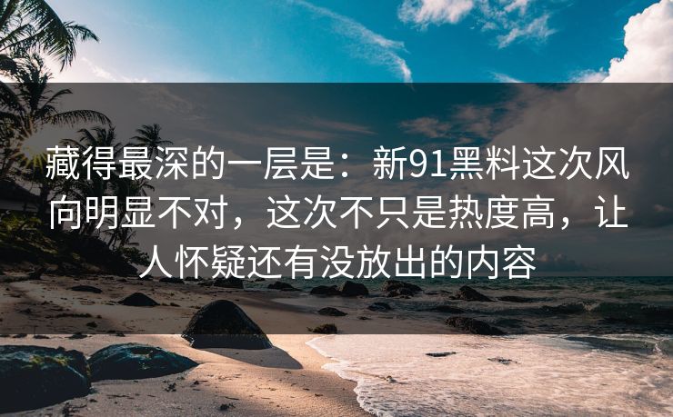 藏得最深的一层是：新91黑料这次风向明显不对，这次不只是热度高，让人怀疑还有没放出的内容
