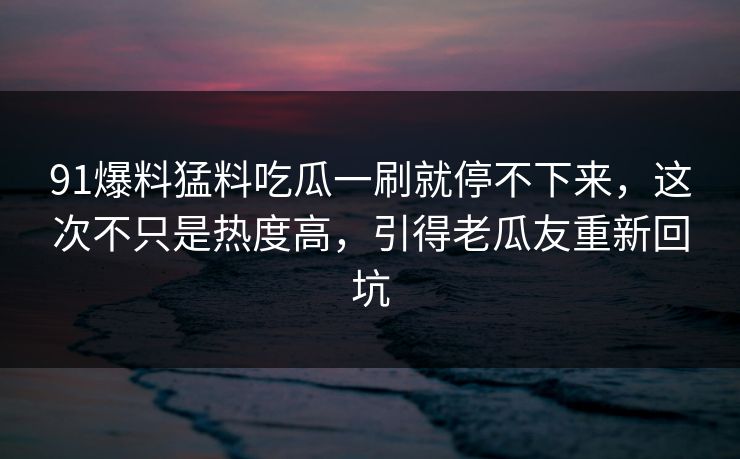 91爆料猛料吃瓜一刷就停不下来，这次不只是热度高，引得老瓜友重新回坑