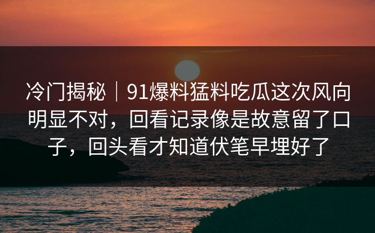 冷门揭秘|91爆料猛料吃瓜这次风向明显不对,回看记录像是故意留了口子,回头看才知道伏笔早埋好了 冷门揭秘|91爆料猛料吃瓜这次风向明显不对,回看记录像是故意留了口子,回头看才知道伏笔早埋好了