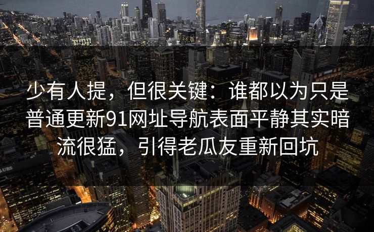 少有人提，但很关键：谁都以为只是普通更新91网址导航表面平静其实暗流很猛，引得老瓜友重新回坑