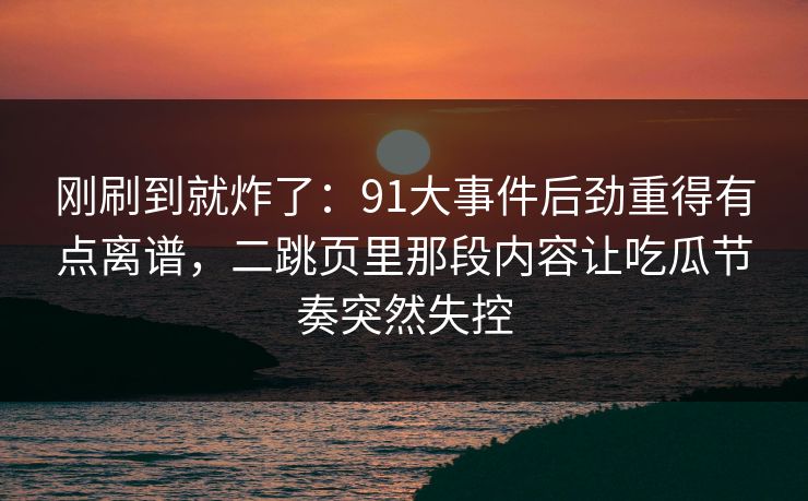 刚刷到就炸了：91大事件后劲重得有点离谱，二跳页里那段内容让吃瓜节奏突然失控
