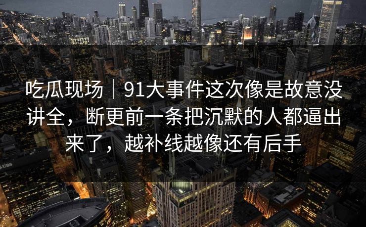 吃瓜现场|91大事件这次像是故意没讲全,断更前一条把沉默的人都逼出来了,越补线越像还有后手 吃瓜现场|91大事件这次像是故意没讲全,断更前一条把沉默的人都逼出来了,越补线越像还有后手