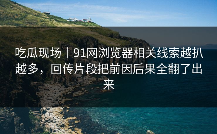 吃瓜现场|91网浏览器相关线索越扒越多,回传片段把前因后果全翻了出来 吃瓜现场|91网浏览器相关线索越扒越多,回传片段把前因后果全翻了出来