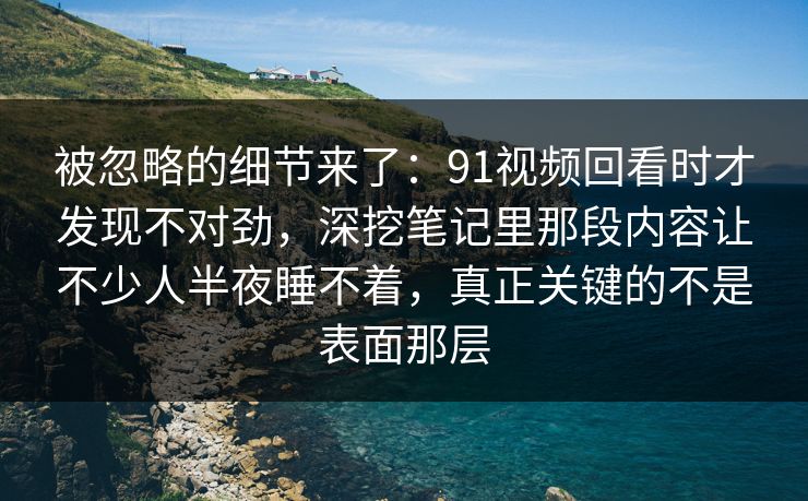 被忽略的细节来了：91视频回看时才发现不对劲，深挖笔记里那段内容让不少人半夜睡不着，真正关键的不是表面那层
