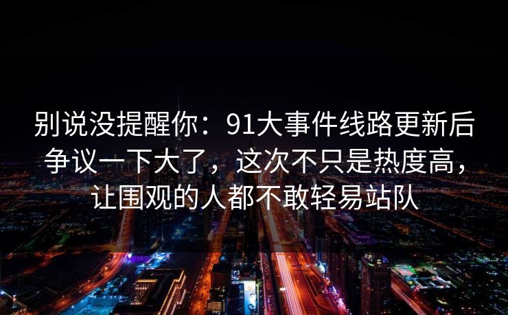 别说没提醒你：91大事件线路更新后争议一下大了，这次不只是热度高，让围观的人都不敢轻易站队