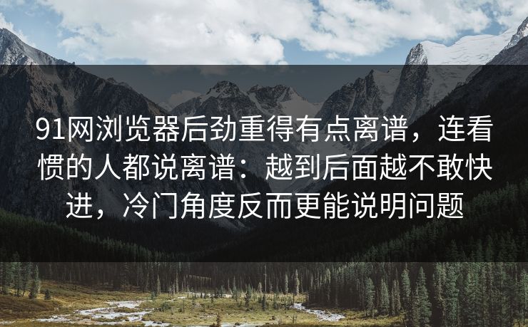 91网浏览器后劲重得有点离谱，连看惯的人都说离谱：越到后面越不敢快进，冷门角度反而更能说明问题