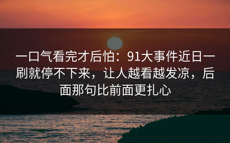 一口气看完才后怕：91大事件近日一刷就停不下来，让人越看越发凉，后面那句比前面更扎心