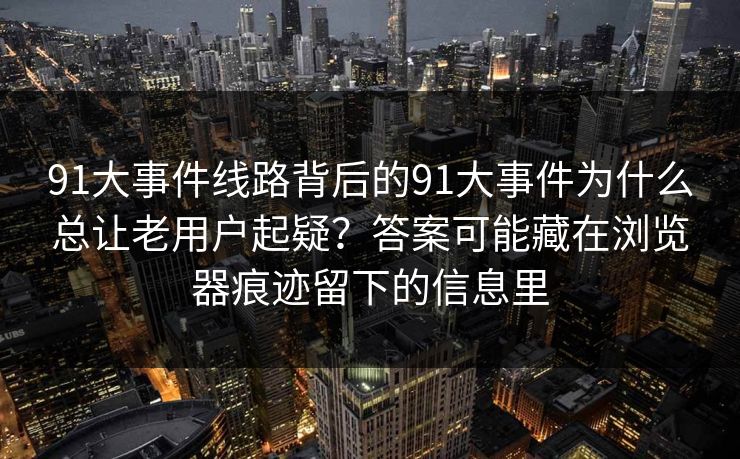 91大事件线路背后的91大事件为什么总让老用户起疑？答案可能藏在浏览器痕迹留下的信息里