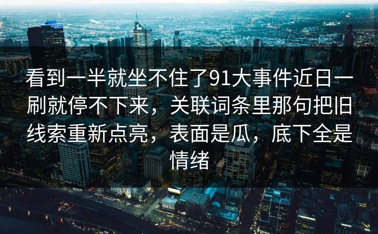 看到一半就坐不住了91大事件近日一刷就停不下来，关联词条里那句把旧线索重新点亮，表面是瓜，底下全是情绪