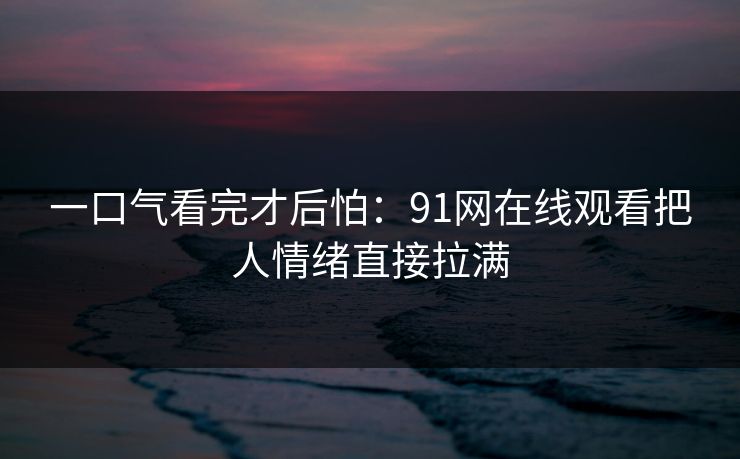 一口气看完才后怕：91网在线观看把人情绪直接拉满