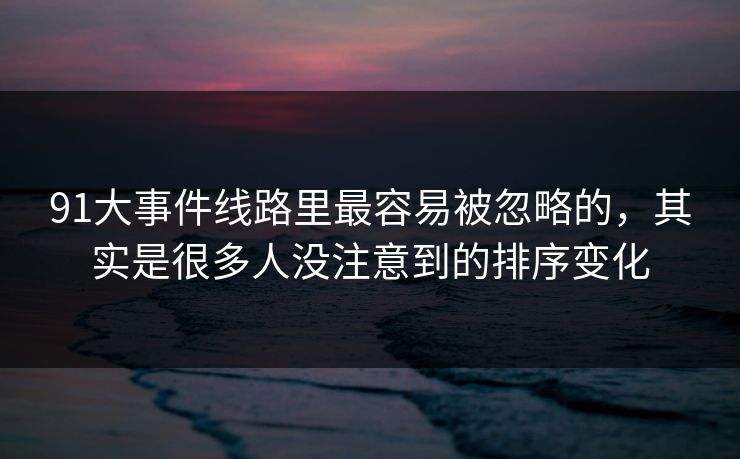 91大事件线路里最容易被忽略的，其实是很多人没注意到的排序变化