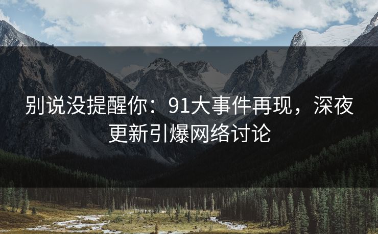 别说没提醒你：91大事件再现，深夜更新引爆网络讨论