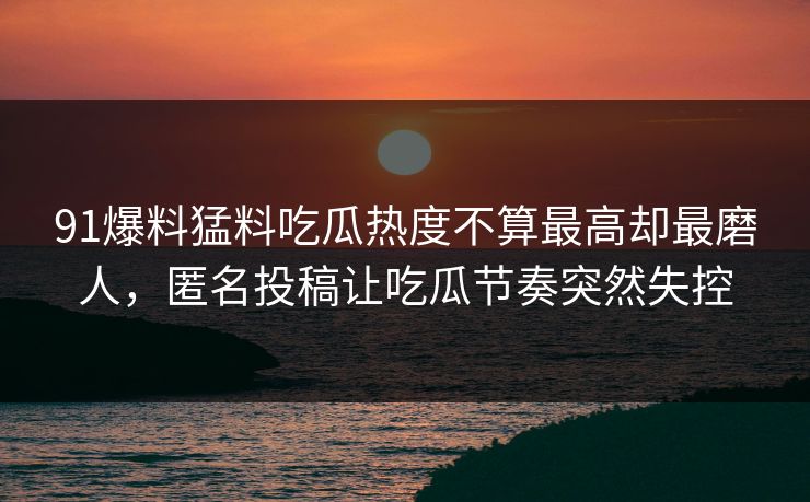 91爆料猛料吃瓜热度不算最高却最磨人，匿名投稿让吃瓜节奏突然失控
