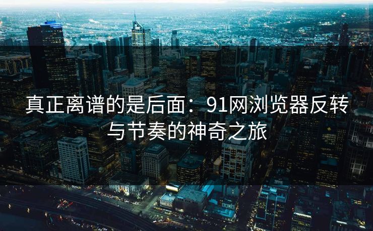 真正离谱的是后面：91网浏览器反转与节奏的神奇之旅