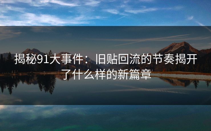 揭秘91大事件:旧贴回流的节奏揭开了什么样的新篇章 揭秘91大事件:旧贴回流的节奏揭开了什么样的新篇章
