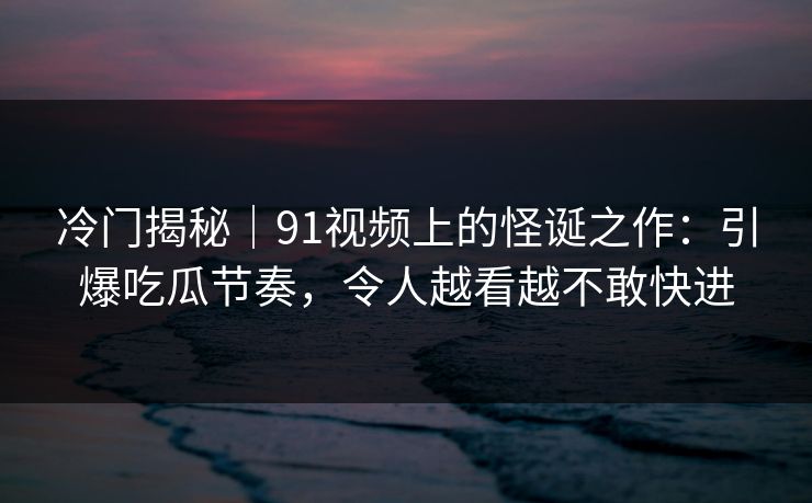冷门揭秘|91视频上的怪诞之作:引爆吃瓜节奏,令人越看越不敢快进 冷门揭秘|91视频上的怪诞之作:引爆吃瓜节奏,令人越看越不敢快进