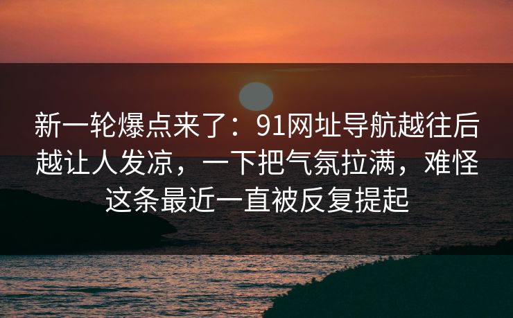 新一轮爆点来了:91网址导航越往后越让人发凉,一下把气氛拉满,难怪这条最近一直被反复提起 新一轮爆点来了:91网址导航越往后越让人发凉,一下把气氛拉满,难怪这条最近一直被反复提起