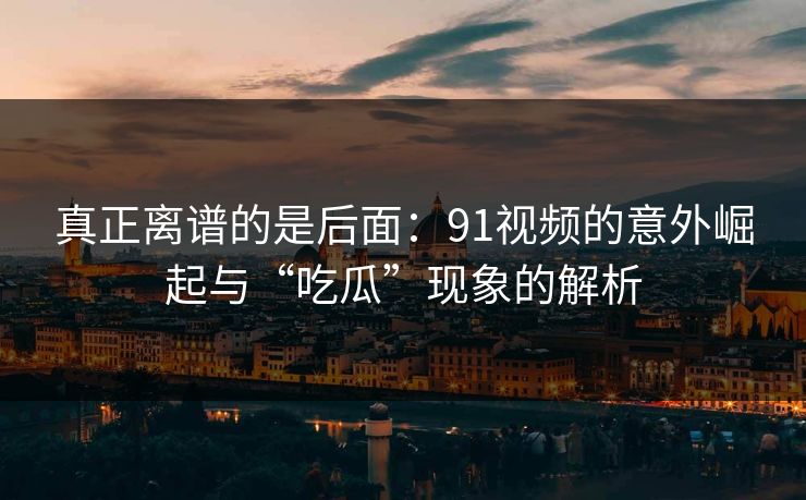 真正离谱的是后面：91视频的意外崛起与“吃瓜”现象的解析