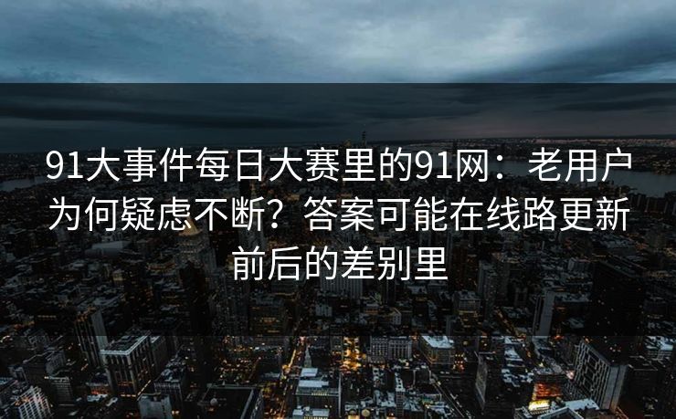 91大事件每日大赛里的91网:老用户为何疑虑不断?答案可能在线路更新前后的差别里 91大事件每日大赛里的91网:老用户为何疑虑不断?答案可能在线路更新前后的差别里