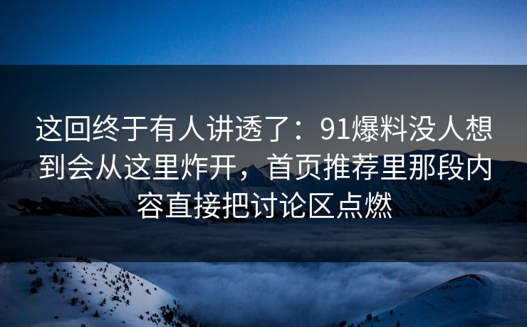 这回终于有人讲透了：91爆料没人想到会从这里炸开，首页推荐里那段内容直接把讨论区点燃