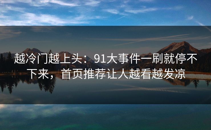 越冷门越上头：91大事件一刷就停不下来，首页推荐让人越看越发凉