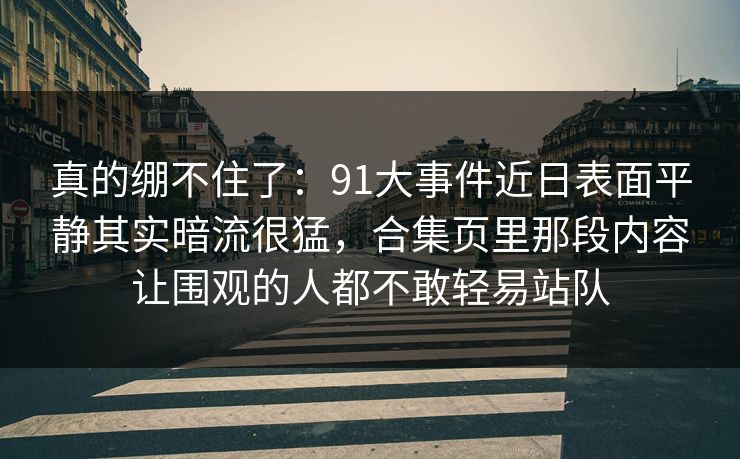 真的绷不住了：91大事件近日表面平静其实暗流很猛，合集页里那段内容让围观的人都不敢轻易站队