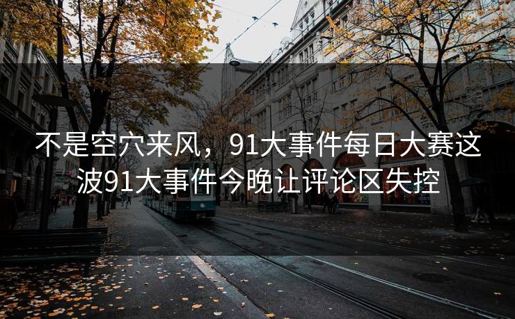 不是空穴来风,91大事件每日大赛这波91大事件今晚让评论区失控 不是空穴来风,91大事件每日大赛这波91大事件今晚让评论区失控