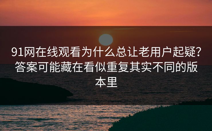 91网在线观看为什么总让老用户起疑？答案可能藏在看似重复其实不同的版本里