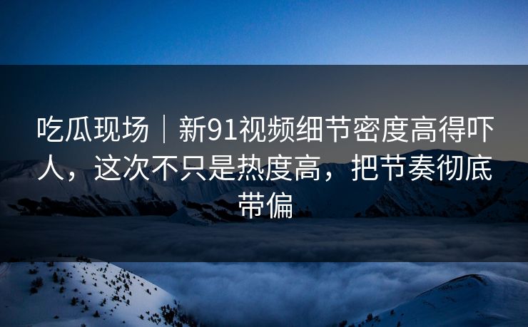吃瓜现场｜新91视频细节密度高得吓人，这次不只是热度高，把节奏彻底带偏