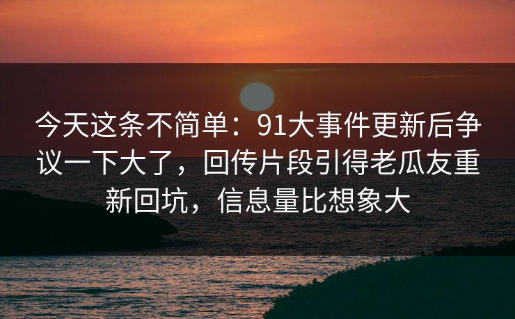 今天这条不简单:91大事件更新后争议一下大了,回传片段引得老瓜友重新回坑,信息量比想象大 今天这条不简单:91大事件更新后争议一下大了,回传片段引得老瓜友重新回坑,信息量比想象大