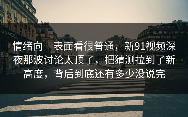 情绪向|表面看很普通,新91视频深夜那波讨论太顶了,把猜测拉到了新高度,背后到底还有多少没说完 情绪向|表面看很普通,新91视频深夜那波讨论太顶了,把猜测拉到了新高度,背后到底还有多少没说完