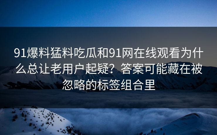 91爆料猛料吃瓜和91网在线观看为什么总让老用户起疑？答案可能藏在被忽略的标签组合里