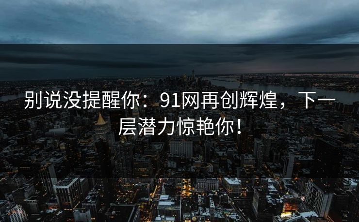 别说没提醒你:91网再创辉煌,下一层潜力惊艳你! 别说没提醒你:91网再创辉煌,下一层潜力惊艳你!