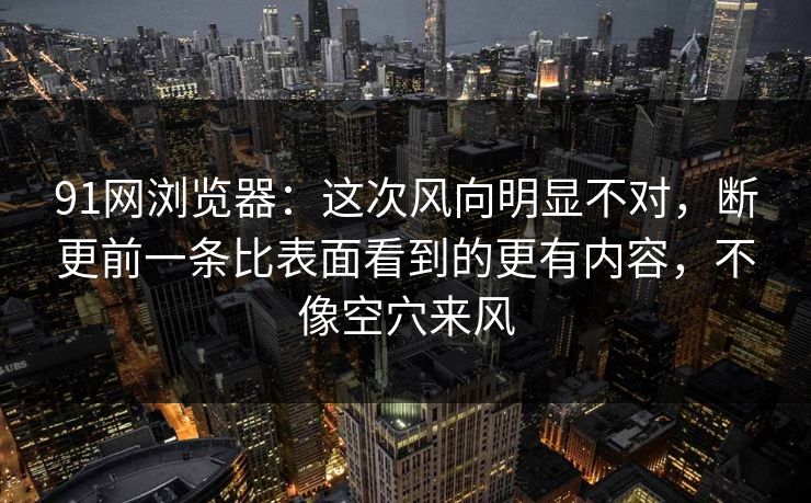 91网浏览器：这次风向明显不对，断更前一条比表面看到的更有内容，不像空穴来风