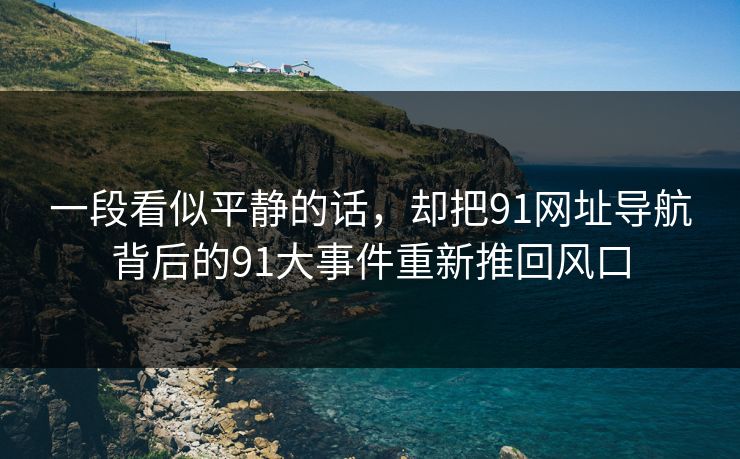 一段看似平静的话,却把91网址导航背后的91大事件重新推回风口 一段看似平静的话,却把91网址导航背后的91大事件重新推回风口