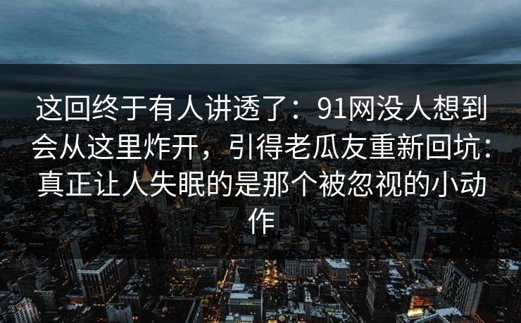 这回终于有人讲透了：91网没人想到会从这里炸开，引得老瓜友重新回坑：真正让人失眠的是那个被忽视的小动作