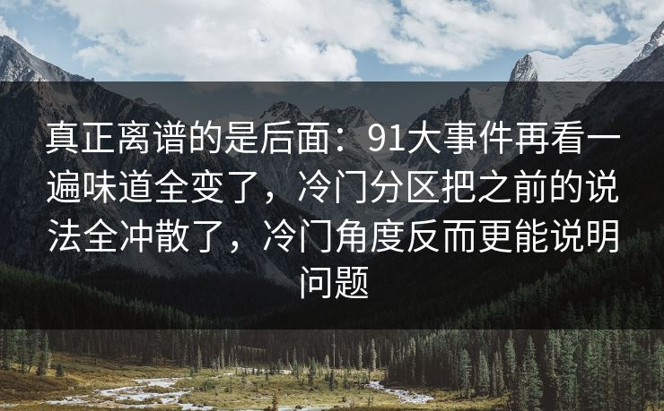 真正离谱的是后面:91大事件再看一遍味道全变了,冷门分区把之前的说法全冲散了,冷门角度反而更能说明问题 真正离谱的是后面:91大事件再看一遍味道全变了,冷门分区把之前的说法全冲散了,冷门角度反而更能说明问题
