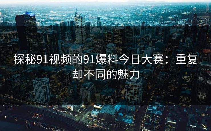 探秘91视频的91爆料今日大赛:重复却不同的魅力 探秘91视频的91爆料今日大赛:重复却不同的魅力