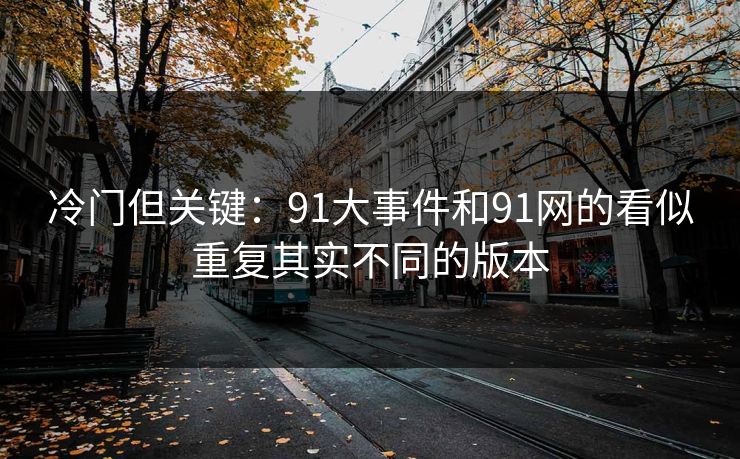 冷门但关键:91大事件和91网的看似重复其实不同的版本 冷门但关键:91大事件和91网的看似重复其实不同的版本