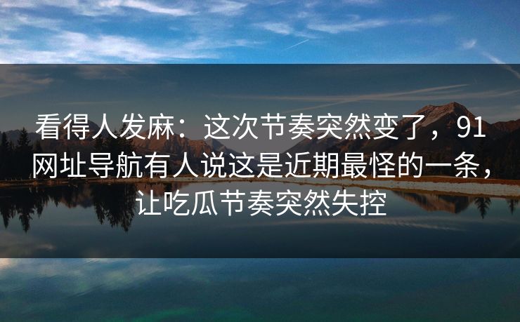 看得人发麻：这次节奏突然变了，91网址导航有人说这是近期最怪的一条，让吃瓜节奏突然失控