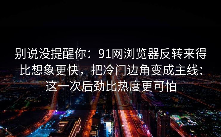 别说没提醒你：91网浏览器反转来得比想象更快，把冷门边角变成主线：这一次后劲比热度更可怕
