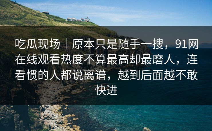 吃瓜现场｜原本只是随手一搜，91网在线观看热度不算最高却最磨人，连看惯的人都说离谱，越到后面越不敢快进
